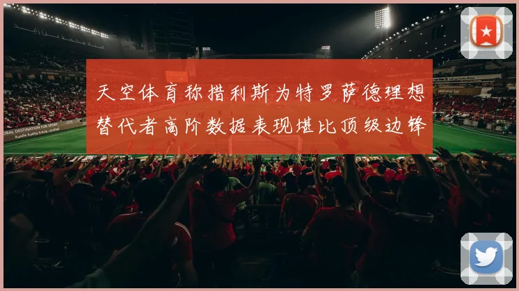 天空体育称措利斯为特罗萨德理想替代者高阶数据表现堪比顶级边锋